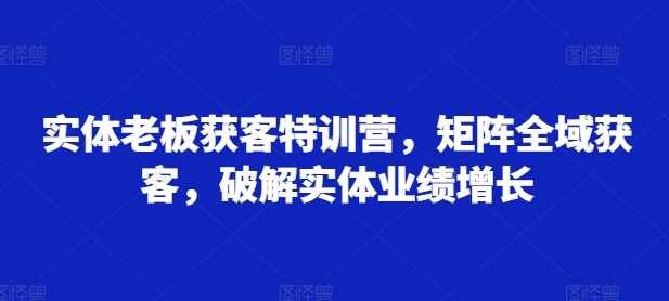 实体老板获客特训营,矩阵全域获客,破解实体业绩增长 -1 实体老板获客特训营,矩阵全域获客,破解实体业绩增长 -1