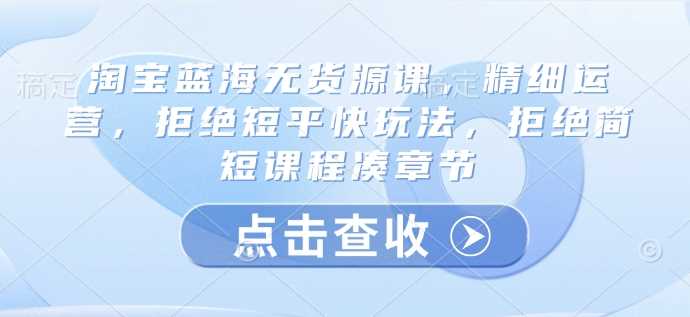 淘宝蓝海无货源课,精细运营,拒绝短平快玩法,拒绝简短课程凑章节 -1 淘宝蓝海无货源课,精细运营,拒绝短平快玩法,拒绝简短课程凑章节 -1