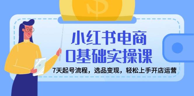 小红书电商0基础实操课,7天起号流程,选品变现,轻松上手开店运营 -1 小红书电商0基础实操课,7天起号流程,选品变现,轻松上手开店运营 -1