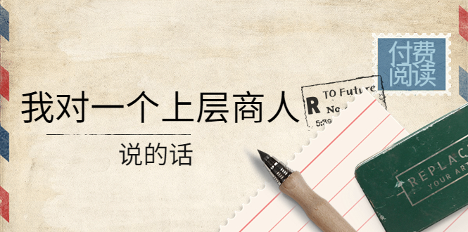 某公众号付费阅读：我对一个上层商人说的话（价值500元付费文章）-58电商