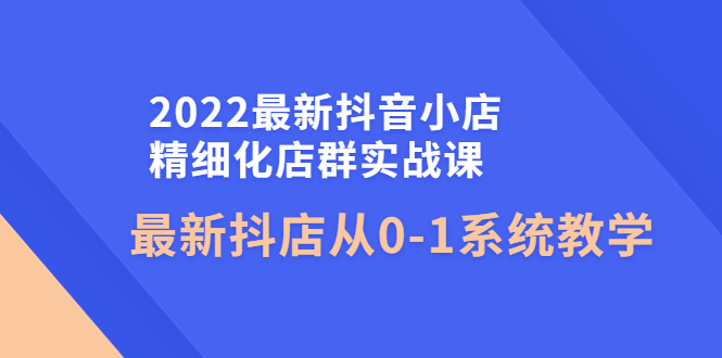 2022最新抖音小店精细化店群实战课，最新抖店从0-1系统教学-58电商