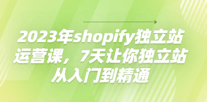 2023年shopify独立站运营课，7天让你独立站从入门到精通-58电商