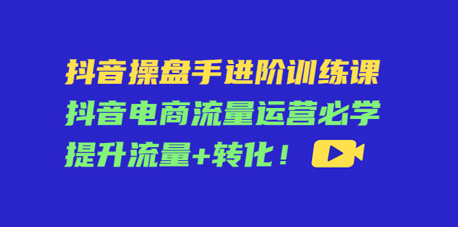 抖音操盘手进阶训练课：抖音电商流量运营必学，提升流量+转化！-58电商