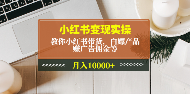 小红书变现实操：教你小红书带货，白嫖产品，赚广告佣金等，月入10000+-58电商