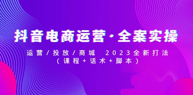 抖音电商运营·全案实操：运营/投放/商城 2023全新打法(课程+话术+脚本)-58电商