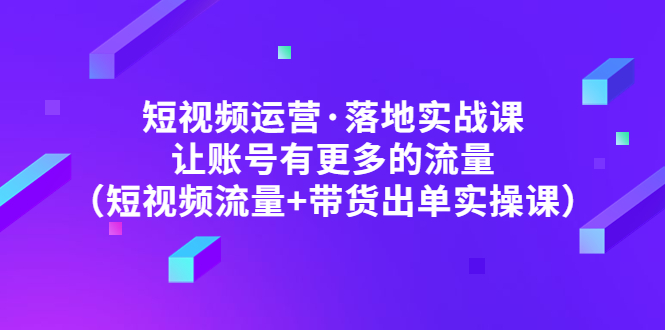 短视频运营·落地实战课 让账号有更多的流量（短视频流量+带货出单实操）-58电商