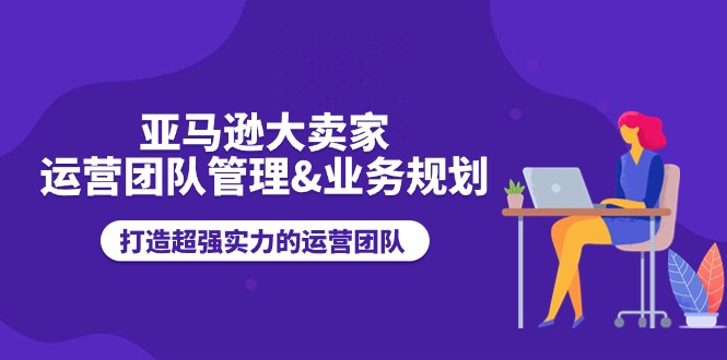 亚马逊大卖家-运营团队管理&业务规划，打造超强实力的运营团队-58电商
