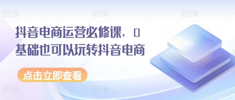 抖音电商运营必修课，0基础也可以玩转抖音电商-58电商