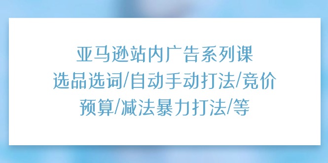 亚马逊站内广告系列课：选品选词/自动手动打法/竞价预算/减法暴力打法/等-58电商