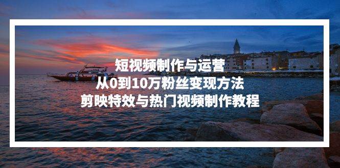 短视频制作与运营，从0到10万粉丝变现方法，剪映特效与热门视频制作教程-58电商