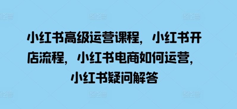 小红书高级运营课程，小红书开店流程，小红书电商如何运营，小红书疑问解答-58电商