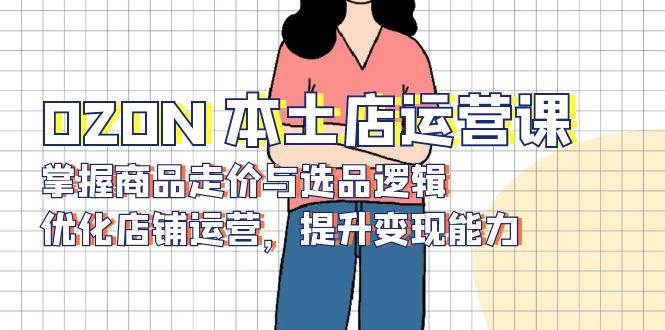 OZON 本土店运营课，掌握商品走价与选品逻辑，优化店铺运营，提升变现能力-58电商