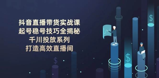抖音直播带货实战课：起号稳号技巧全揭秘, 千川投放系列, 打造高效直播间-58电商