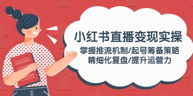 小红书直播变现实操：掌握推流机制/起号筹备策略/精细化复盘/提升运营力-58电商