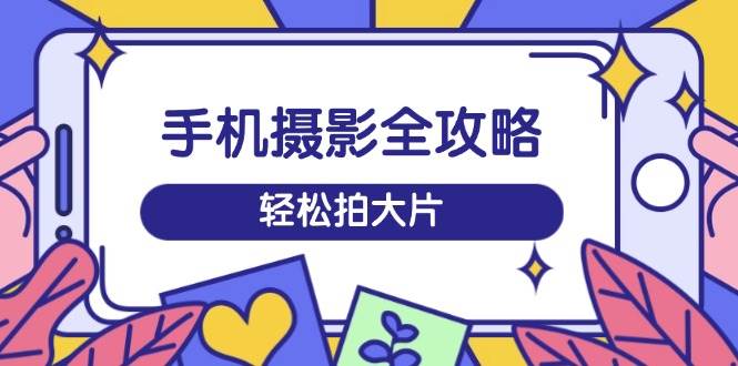 手机摄影全攻略，从拍摄到剪辑，训练营带你玩转短视频，轻松拍大片-58电商