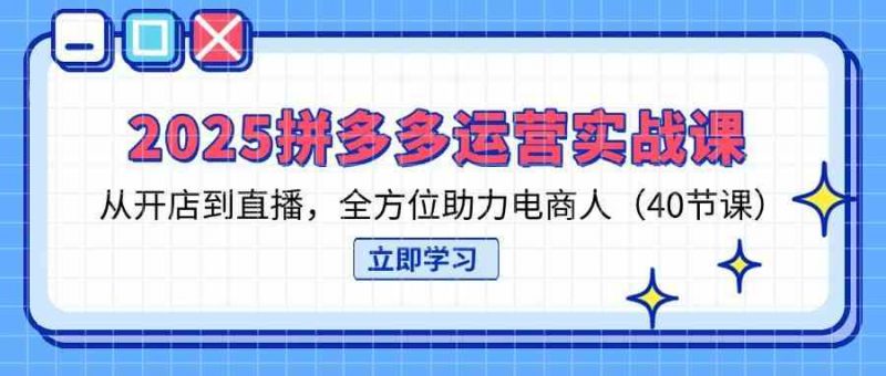 2025拼多多运营实战课，从开店到直播，全方位助力电商人（40节课）-58电商