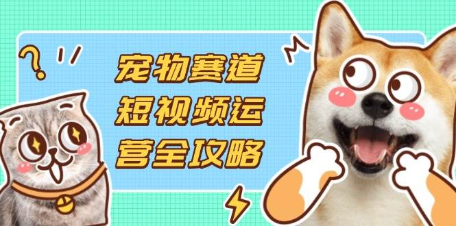 宠物赛道短视频运营全攻略，选品拍摄剪辑实操，实现流量到收益转化-58电商