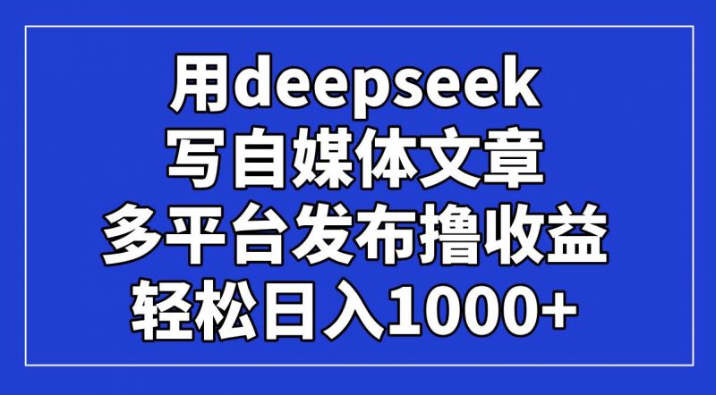 用deepseek写自媒体文章，多平台发布撸收益，轻松日入1000+！-58电商