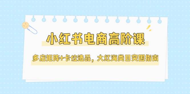 小红书电商高阶课，多店矩阵+卡位选品，大红海类目突围指南（更新5月）-58电商