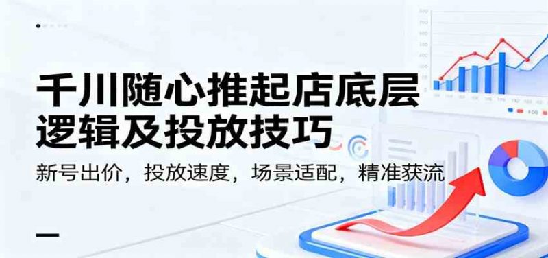 千川随心推起店底层逻辑及投放技巧，新号出价，投放速度，场景适配，精准获流-58电商