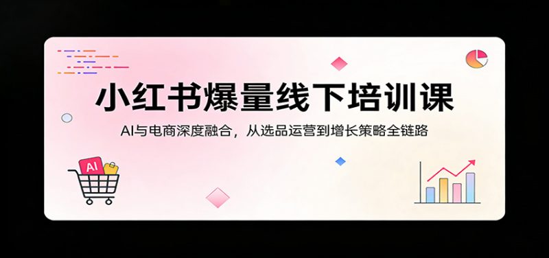 小红书爆量线下培训课：AI与电商深度融合，从选品运营到增长策略全链路-58电商