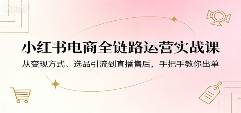 小红书电商全链路运营实战课：从变现方式、选品引流到直播售后，手把手教你出单-58电商